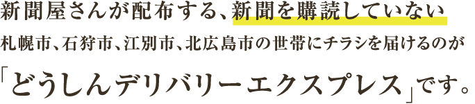 新聞屋さんが配布する、新聞を購読していない札幌市、石狩市、江別市、北広島市の世帯にチラシを届けるのが「どうしんデリバリーエクスプレス」です。