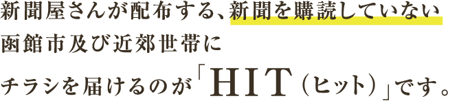 新聞屋さんが配布する、新聞を購読していない函館市及び近郊世帯にチラシを届けるのが「HIT（ヒット）」です。