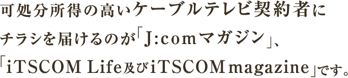 可処分所得の高いケーブルテレビ契約者にチラシを届けるのが「J:comマガジン」、「iTSCOM Life及びiTSCOM magazine」です。
