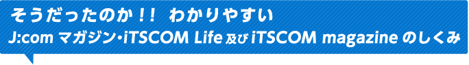 そうだったのか！！ わかりやすいJ:comマガジン・iTSCOM Life及びiTSCOM magazineのしくみ