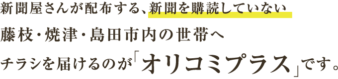 新聞屋さんが配布する、新聞を購読していない藤枝・焼津・島田市内の世帯へチラシを届けるのが「オリコミプラス」です。