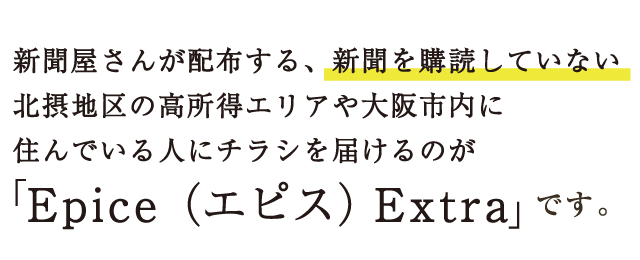 新聞屋さんが配布する、新聞を購読していない北摂地区の高所得エリアや大阪市内に住んでいる人にチラシを届けるのが「Epice（エピス） Extra」です。