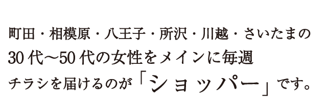 町田・相模原・八王子・所沢・川越・さいたまの30代～50代の女性をメインに毎週チラシを届けるのが「ショッパー」です。